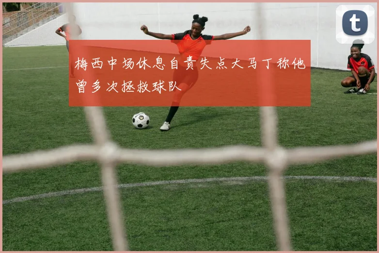 梅西中场休息自责失点大马丁称他曾多次拯救球队