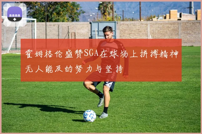 霍姆格伦盛赞SGA在球场上拼搏精神无人能及的努力与坚持