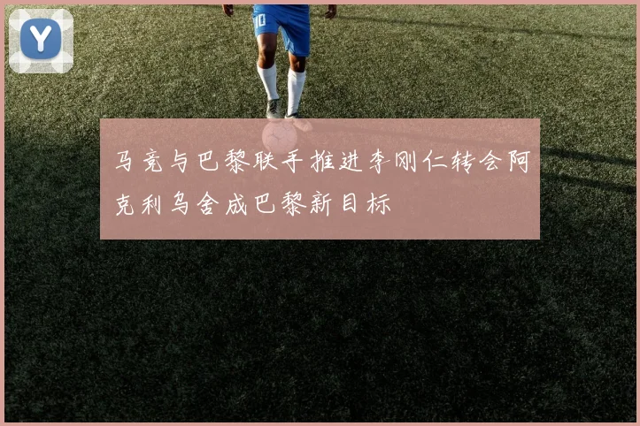 马竞与巴黎联手推进李刚仁转会阿克利乌舍成巴黎新目标