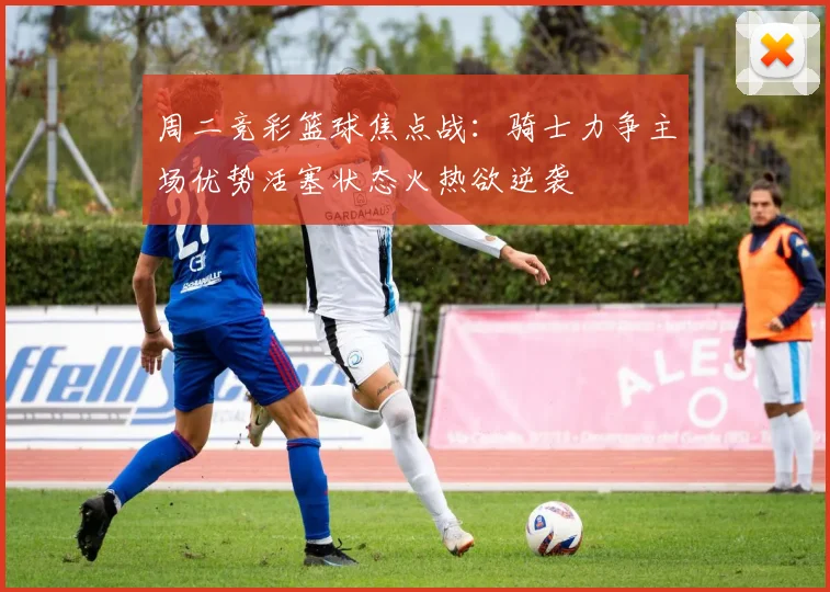 周二竞彩篮球焦点战：骑士力争主场优势活塞状态火热欲逆袭