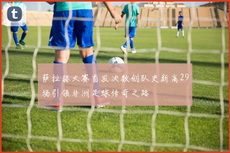 萨拉赫大赛首发次数创队史新高29场引领非洲足球传奇之路