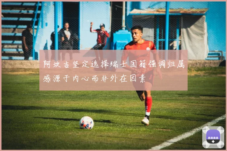 阿坎吉坚定选择瑞士国籍强调归属感源于内心而非外在因素
