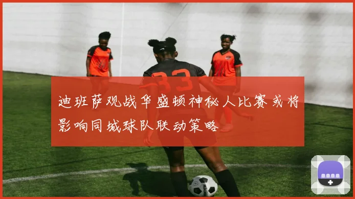 迪班萨观战华盛顿神秘人比赛或将影响同城球队联动策略