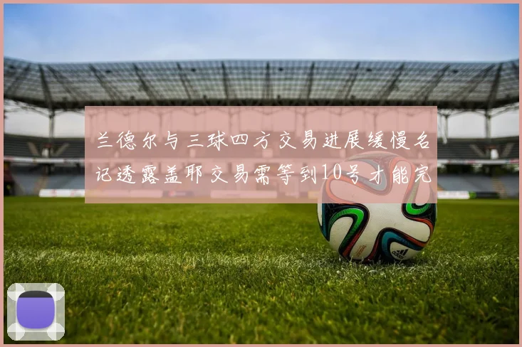 兰德尔与三球四方交易进展缓慢名记透露盖耶交易需等到10号才能完成