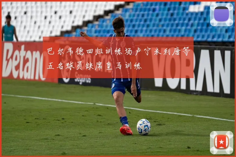 巴尔韦德回归训练场卢宁米利唐等五名球员缺席皇马训练
