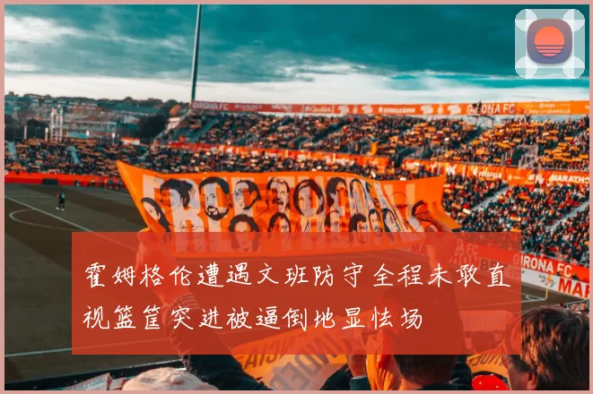 霍姆格伦遭遇文班防守全程未敢直视篮筐突进被逼倒地显怯场